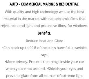 AUTO – COMMERCIAL MARINE & RESIDENTIAL. With quality and high technology we use the best material in the market with nanoceramic films that reject heat and light and protective films, for windows. Benefits. Reduce Heat and Glare •Can block up to 99% of the sun’s harmful ultraviolet rays. •More privacy. Protects the things inside your car when you’re not around. •Shields your eyes and prevents glare from all sources of extreme light